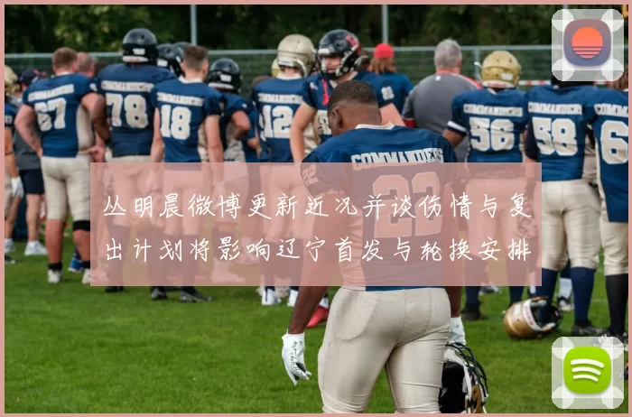 丛明晨微博更新近况并谈伤情与复出计划将影响辽宁首发与轮换安排