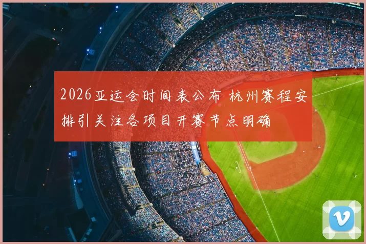 2026亚运会时间表公布 杭州赛程安排引关注各项目开赛节点明确