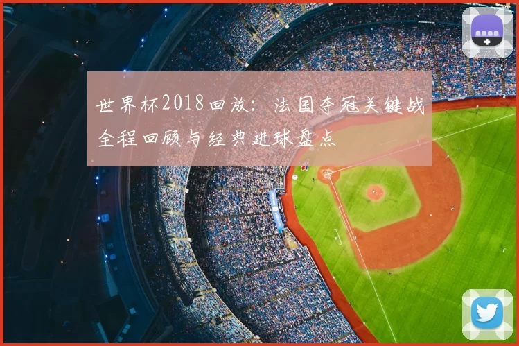 世界杯2018回放:法国夺冠关键战全程回顾与经典进球盘点