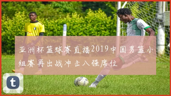 亚洲杯篮球赛直播2019中国男篮小组赛再出战冲击八强席位
