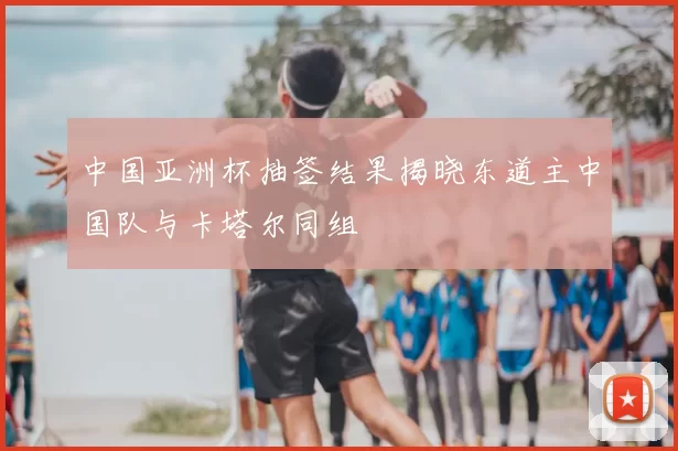 中国亚洲杯抽签结果揭晓东道主中国队与卡塔尔同组