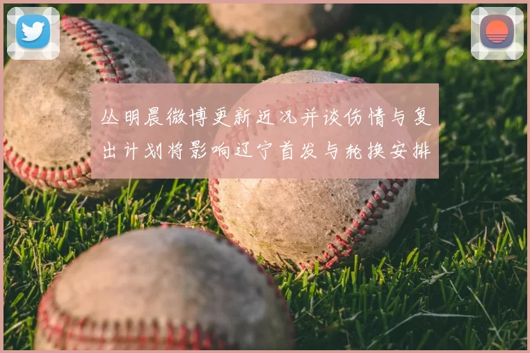 丛明晨微博更新近况并谈伤情与复出计划将影响辽宁首发与轮换安排