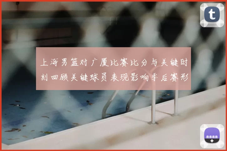 上海男篮对广厦比赛比分与关键时刻回顾关键球员表现影响季后赛形势