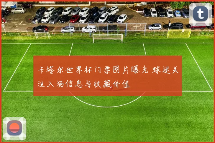 卡塔尔世界杯门票图片曝光 球迷关注入场信息与收藏价值