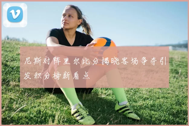 尼斯对阵里尔比分揭晓客场争夺引发积分榜新看点