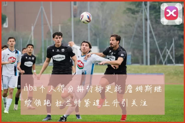nba个人得分排行榜更新 詹姆斯继续领跑 杜兰特紧追上升引关注