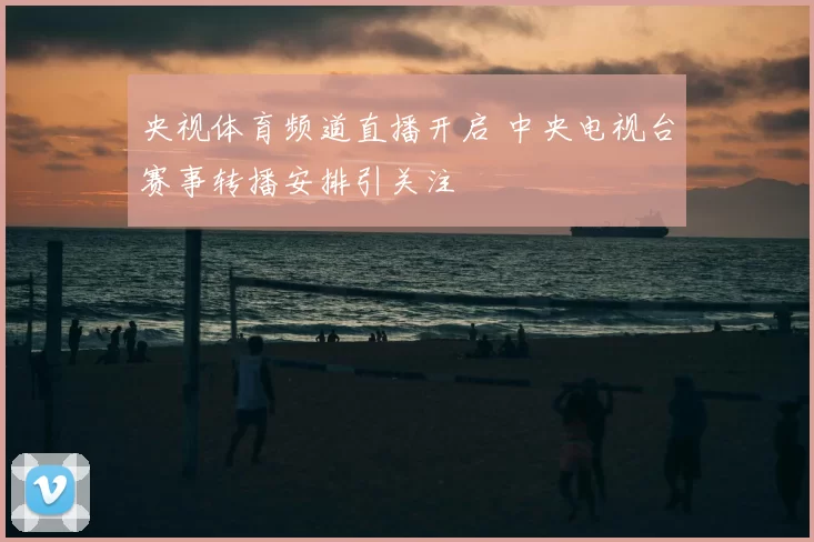 央视体育频道直播开启 中央电视台赛事转播安排引关注