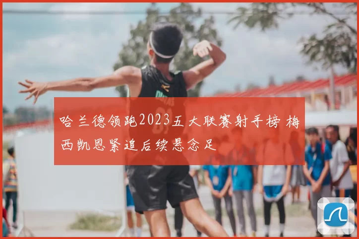 哈兰德领跑2023五大联赛射手榜 梅西凯恩紧追后续悬念足