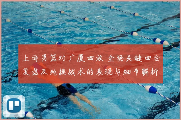 上海男篮对广厦回放 全场关键回合复盘及轮换战术的表现与细节解析