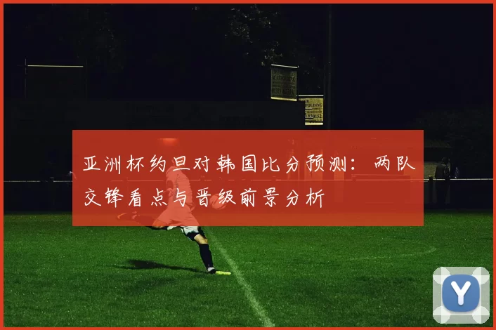 亚洲杯约旦对韩国比分预测：两队交锋看点与晋级前景分析