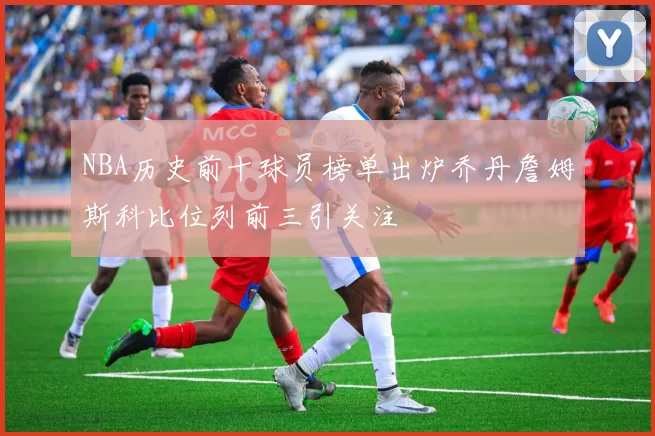 NBA历史前十球员榜单出炉乔丹詹姆斯科比位列前三引关注