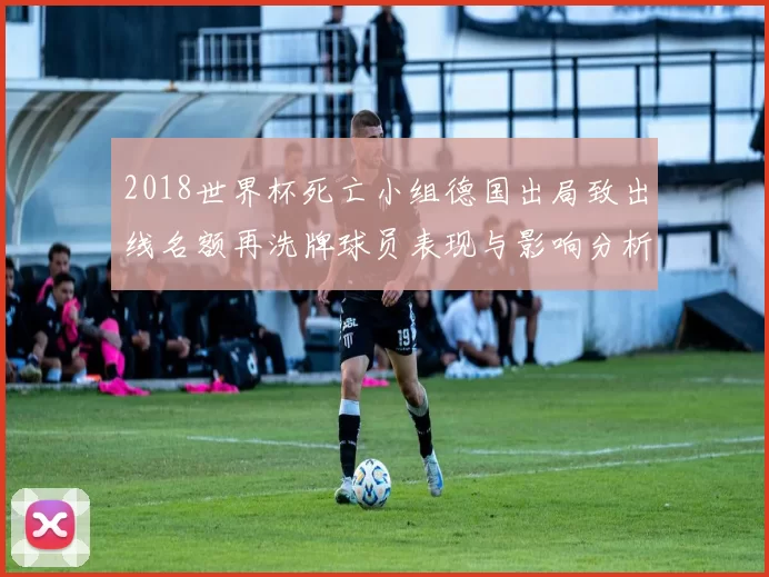 2018世界杯死亡小组德国出局致出线名额再洗牌球员表现与影响分析