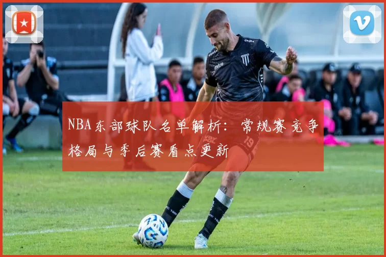 NBA东部球队名单解析：常规赛竞争格局与季后赛看点更新