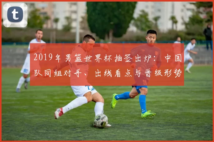 2019年男篮世界杯抽签出炉：中国队同组对手、出线看点与晋级形势
