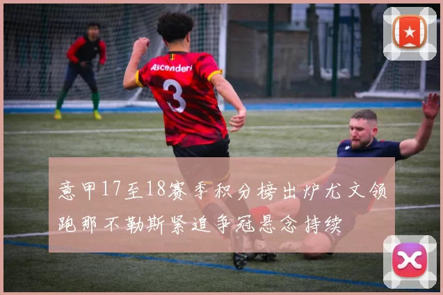 意甲17至18赛季积分榜出炉尤文领跑那不勒斯紧追争冠悬念持续
