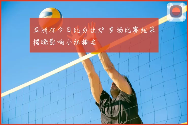 亚洲杯今日比分出炉 多场比赛结果揭晓影响小组排名