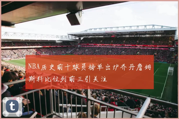 NBA历史前十球员榜单出炉乔丹詹姆斯科比位列前三引关注