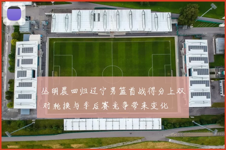 丛明晨回归辽宁男篮首战得分上双 对轮换与季后赛竞争带来变化