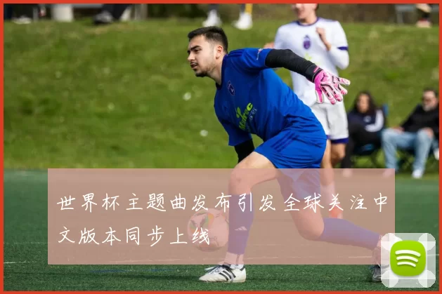世界杯主题曲发布引发全球关注中文版本同步上线