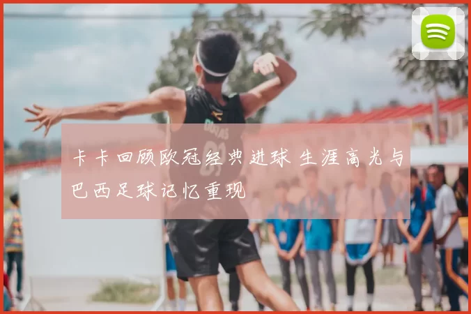 卡卡回顾欧冠经典进球 生涯高光与巴西足球记忆重现