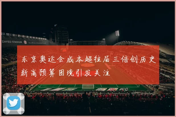 东京奥运会成本超往届三倍创历史新高预算困境引发关注