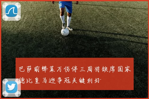 巴萨前锋莱万伤停三周将缺席国家德比皇马迎争冠关键利好