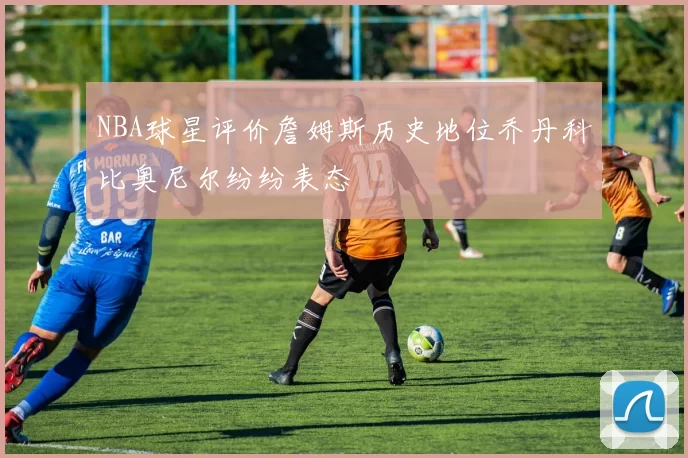 NBA球星评价詹姆斯历史地位乔丹科比奥尼尔纷纷表态