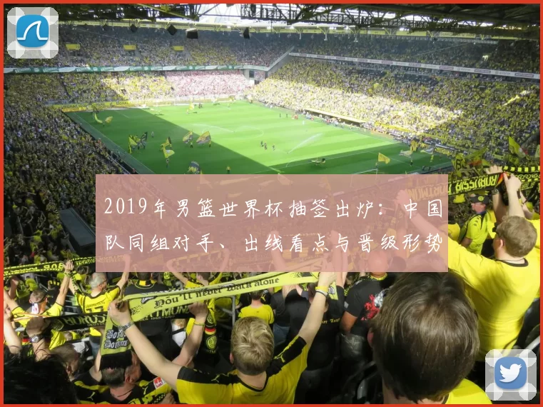 2019年男篮世界杯抽签出炉：中国队同组对手、出线看点与晋级形势