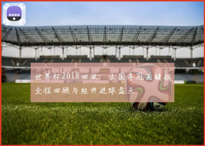 世界杯2018回放:法国夺冠关键战全程回顾与经典进球盘点