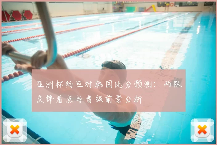 亚洲杯约旦对韩国比分预测：两队交锋看点与晋级前景分析