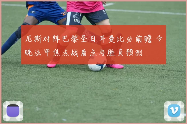 尼斯对阵巴黎圣日耳曼比分前瞻 今晚法甲焦点战看点与胜负预测