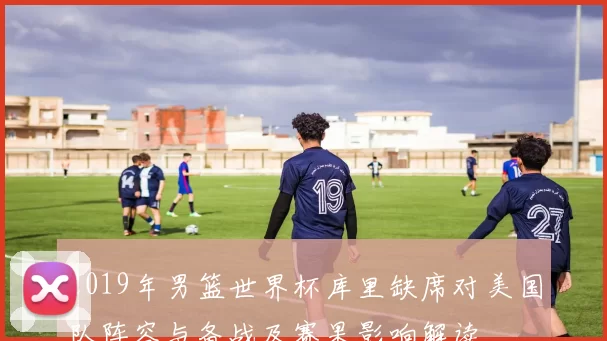 2019年男篮世界杯库里缺席对美国队阵容与备战及赛果影响解读