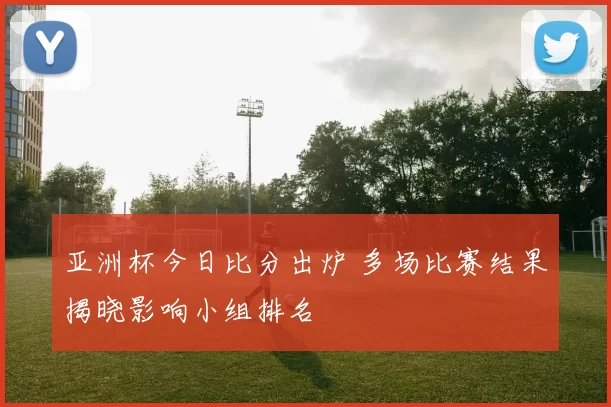 亚洲杯今日比分出炉 多场比赛结果揭晓影响小组排名