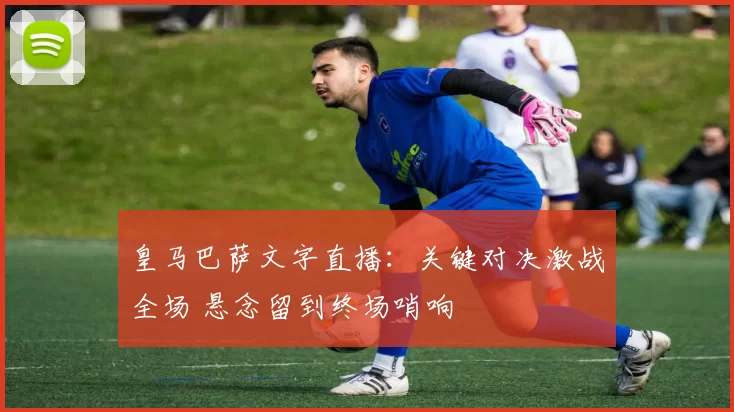 皇马巴萨文字直播：关键对决激战全场 悬念留到终场哨响