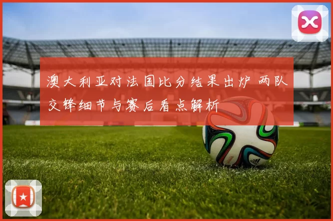 澳大利亚对法国比分结果出炉 两队交锋细节与赛后看点解析