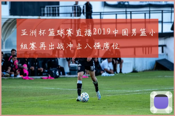亚洲杯篮球赛直播2019中国男篮小组赛再出战冲击八强席位