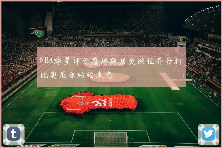 NBA球星评价詹姆斯历史地位乔丹科比奥尼尔纷纷表态