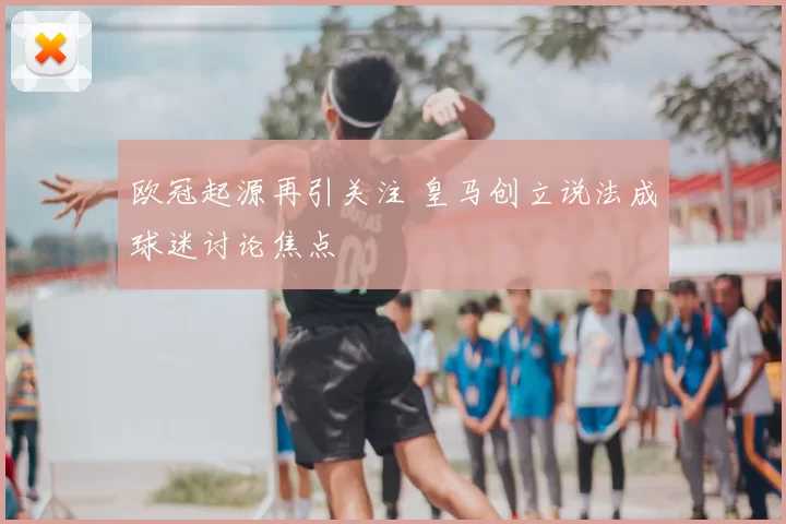 欧冠起源再引关注 皇马创立说法成球迷讨论焦点
