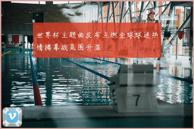世界杯主题曲发布点燃全球球迷热情揭幕战氛围升温