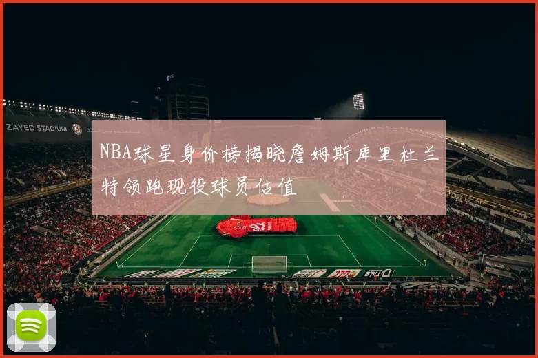 NBA球星身价榜揭晓詹姆斯库里杜兰特领跑现役球员估值