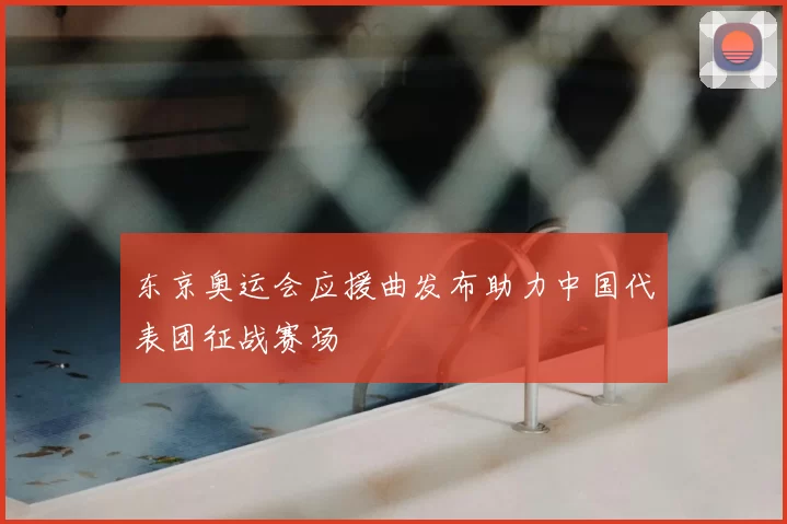 东京奥运会应援曲发布助力中国代表团征战赛场