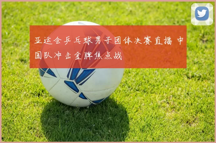 亚运会乒乓球男子团体决赛直播 中国队冲击金牌焦点战