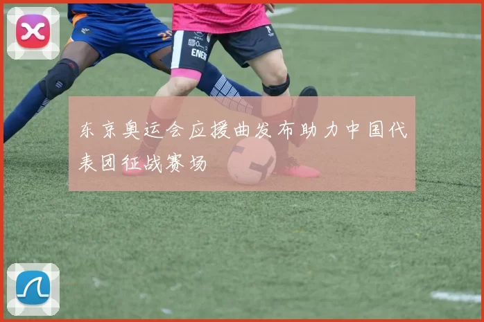 东京奥运会应援曲发布助力中国代表团征战赛场