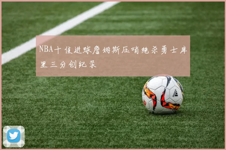 NBA十佳进球詹姆斯压哨绝杀勇士库里三分创纪录