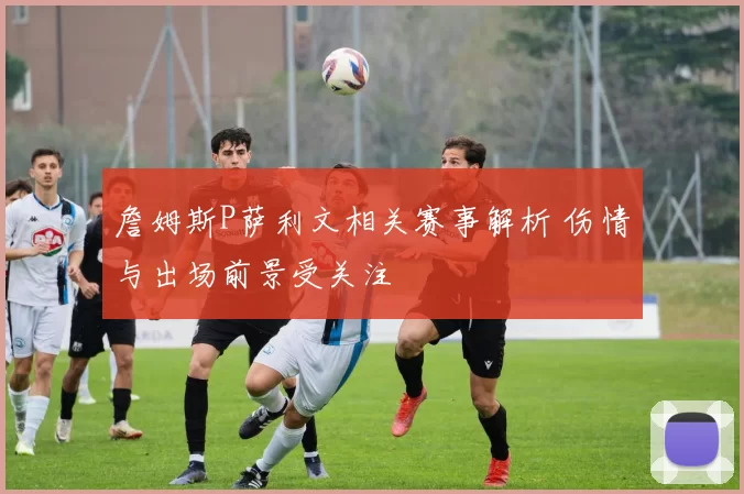 詹姆斯P萨利文相关赛事解析 伤情与出场前景受关注