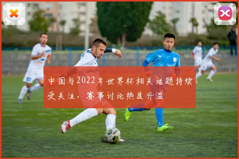 中国与2022年世界杯相关话题持续受关注,赛事讨论热度升温