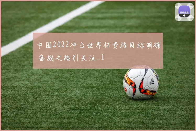 中国2022冲击世界杯资格目标明确 备战之路引关注_1