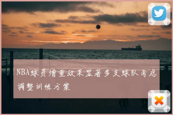 NBA球员增重效果显著多支球队考虑调整训练方案