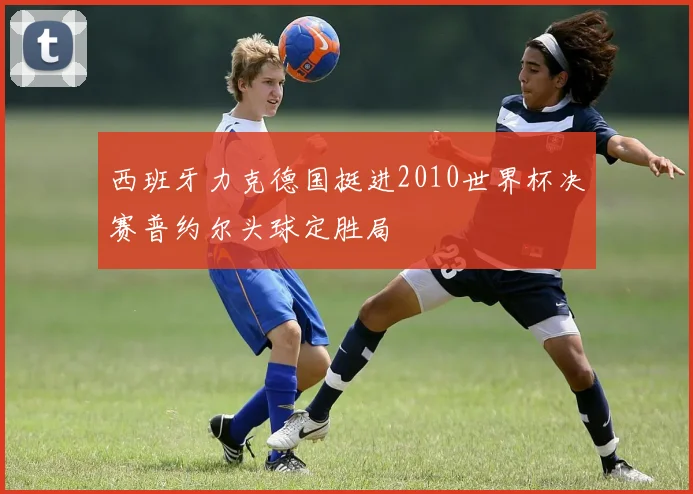 西班牙力克德国挺进2010世界杯决赛普约尔头球定胜局